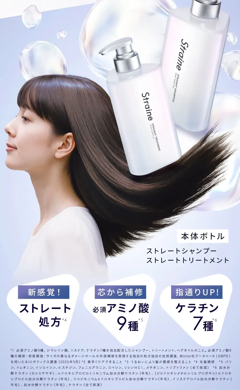 本体ボトル ストレートシャンプー ストレートトリートメント / 新感覚！ ストレート処方*4 / 芯から補修 必須アミノ酸9種*5 / 指通りUP! ケラチン7種*6 / *1 必須アミノ酸9種、ジマレイン酸、トステア、ケラチン7種を独自配合したシャンプー、トリートメント、ヘアオイルのこと。必須アミノ酸9種の補修・密度補強・サイズの異なるダメージホールの外部補修を実現する独自の処方独自の技術調査、Mintel社データベース（ GNPD ）を用いたAiロボティクス調査（2025年5月）*2 素早くケアできること *3 うるおいにより髪の質感を整えること *4 毛髪補修　*5 バリン、トレオニン、イソロイシン、ヒスチジン、フェニルアラニン、ロイシン、リシンＨＣｌ、メチオニン、トリプトファン（全て保湿） *6 加水分解ケラチン（カシミヤヤギ）、ヒドロキシプロピルトリモニウム加水分解ケラチン（羊毛）、（ジヒドロキシメチルシリルプロポキシ）ヒドロキシプロピル加水分解ケラチン（羊毛）、ココジモニウムヒドロキシプロピル加水分解ケラチン（羊毛）、イソステアロイル加水分解ケラチン（羊毛）、加水分解ケラチン（羊毛）、ケラチン（全て保湿）