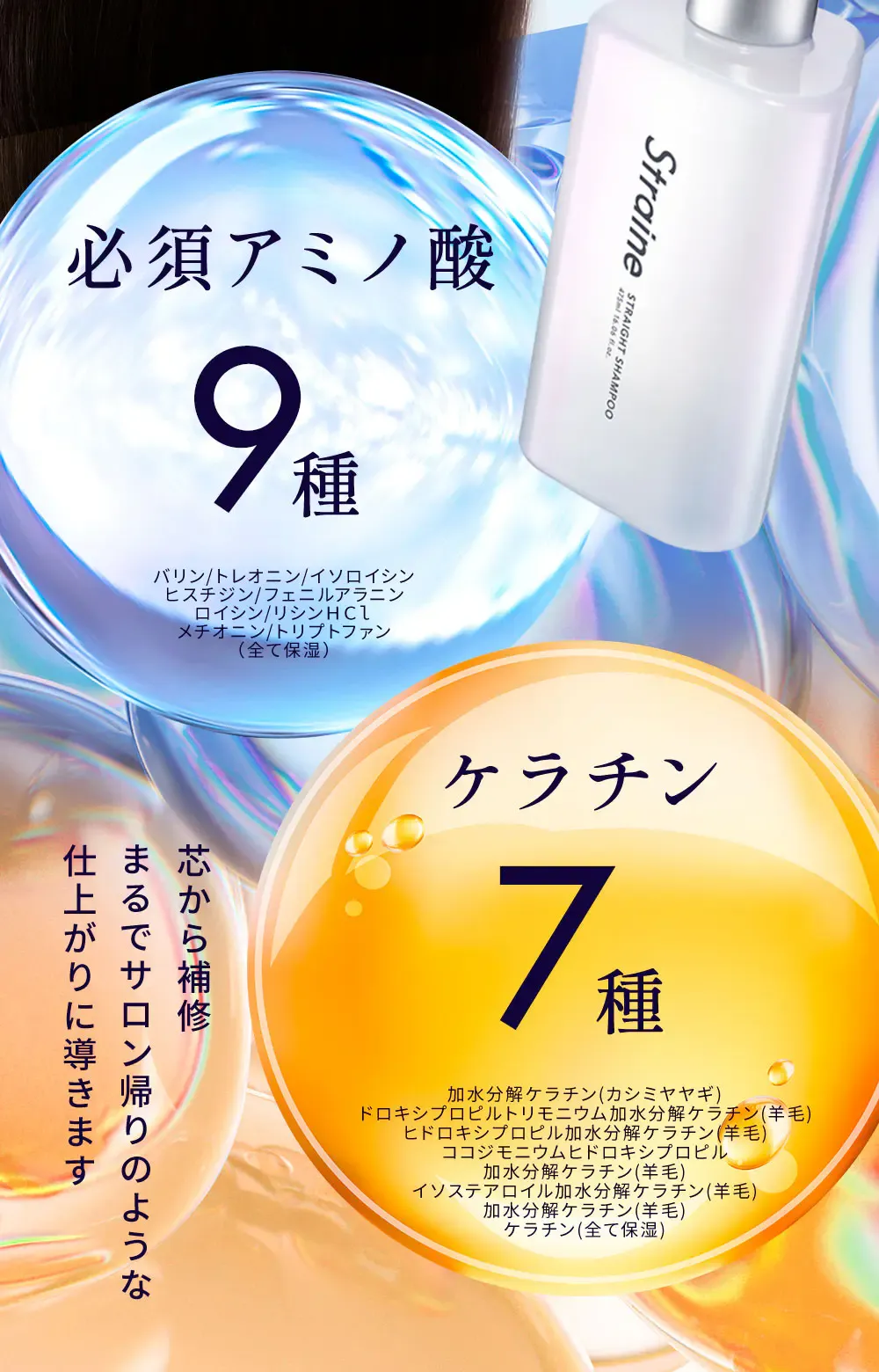 必須アミノ酸 9種 バリン/トレオニン/イソロイシン/ヒスチジン/フェニルアラニン/ロイシン/リシンＨＣｌ/メチオニン/トリプトファン（全て保湿） - ケラチン 7種 加水分解ケラチン(カシミヤヤギ) / ドロキシプロピルトリモニウム加水分解ケラチン(羊毛) / ヒドロキシプロピル加水分解ケラチン(羊毛) / ココジモニウムヒドロキシプロピル / 加水分解ケラチン(羊毛) / イソステアロイル加水分解ケラチン(羊毛) / 加水分解ケラチン(羊毛) / ケラチン(全て保湿) - 芯から補修 まるでサロン帰りのような仕上がりに導きます