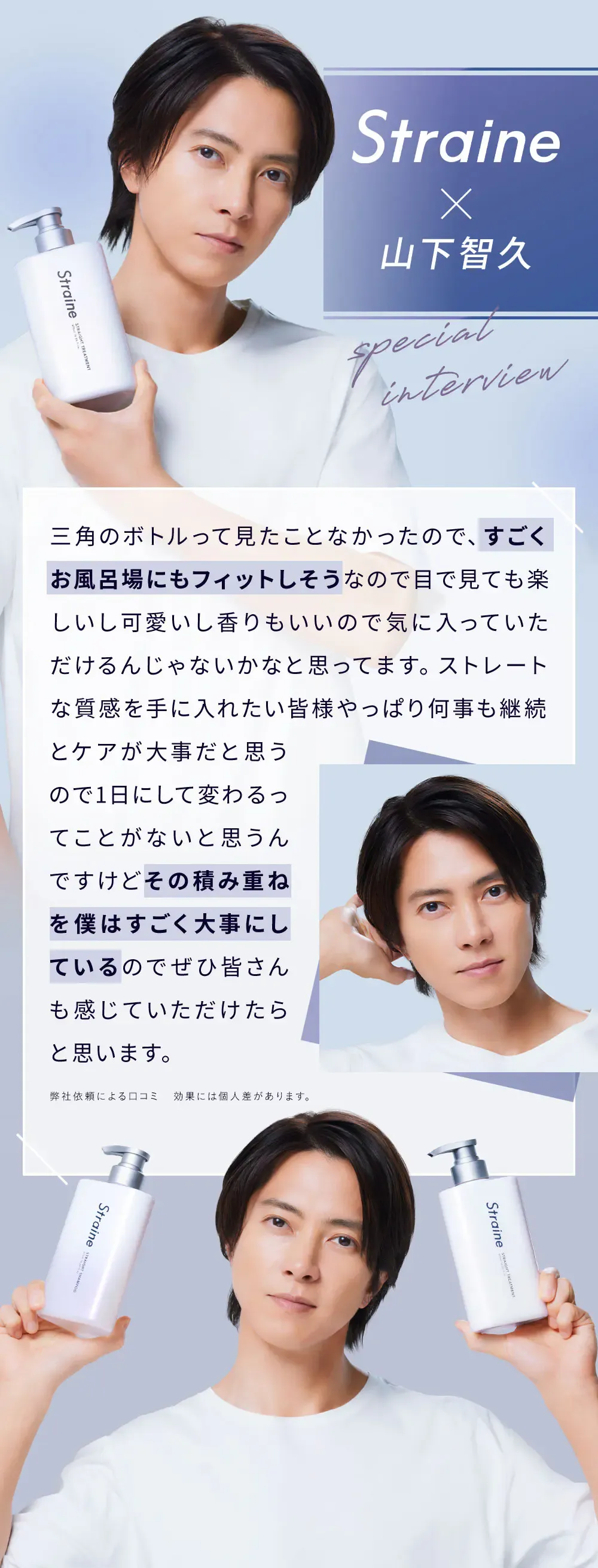 Straine x 山下智久 / 三角のボトルって見たことなかったので、すごくお風呂場にもフィットしそうなので目で見ても楽しいし可愛いし香りもいいので気に入っていただけるんじゃないかなと思ってます。ストレートな質感を手に入れたい皆様やっぱり何事も継続とケアが大事だと思うので1日にして変わるってことがないと思うんですけどその積み重ねを僕はすごく大事にしているのでぜひ皆さんも感じていただけたらと思います。 / 弊社依頼による口コミ　効果には個人差があります。