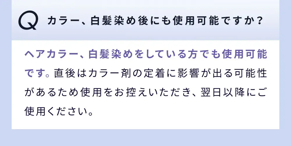 Q カラー、白髪染め後にも使用可能ですか？ / ヘアカラー、白髪染めをしている方でも使用可能です。直後はカラー剤の定着に影響が出る可能性があるため使用をお控えいただき、翌日以降にご使用ください。