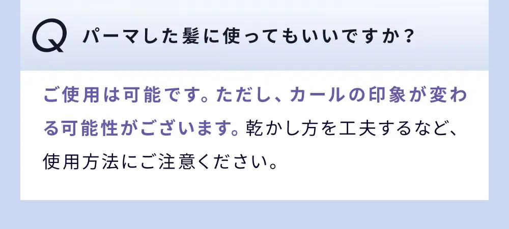 Q パーマした髪に使ってもいいですか？ / ご使用は可能です。ただし、カールの印象が変わる可能性がございます。乾かし方を工夫するなど、使用方法にご注意ください。