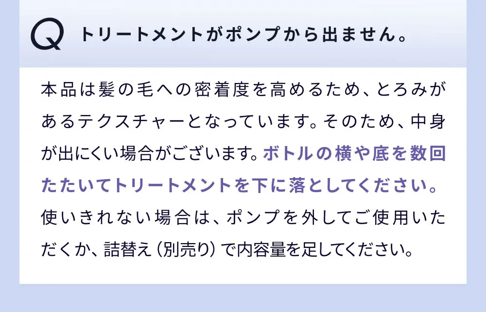Q トリートメントがポンプから出ません。 / 本品は髪の毛への密着度を高めるため、とろみがあるテクスチャーとなっています。そのため、中身が出にくい場合がございます。ボトルの横や底を数回たたいてトリートメントを下に落としてください。使いきれない場合は、ポンプを外してご使用いただくか、詰替え（別売り）で内容量を足してください。
