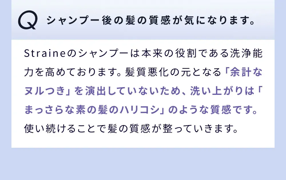 Q シャンプー後の髪の質感が気になります。 / Straineのシャンプーは本来の役割である洗浄能力を高めております。髪質悪化の元となる「余計なヌルつき」を演出していないため、洗い上がりは「まっさらな素の髪のハリコシ」のような質感です。使い続けることで髪の質感が整っていきます。