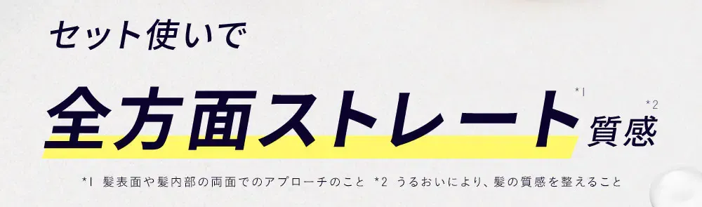 セット使いで全方面ストレート*1質感*2 / *1 髪表面や髪内部の両面でのアプローチのこと *2 うるおいにより、髪の質感を整えること