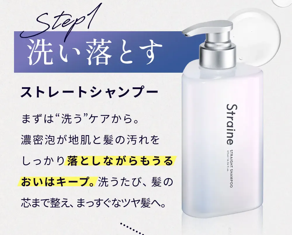 Step1 洗い落とす ストレートシャンプー まずは“洗う”ケアから。濃密泡が地肌と髪の汚れをしっかり落としながらもうるおいはキープ。洗うたび、髪の芯まで整え、まっすぐなツヤ髪へ。
