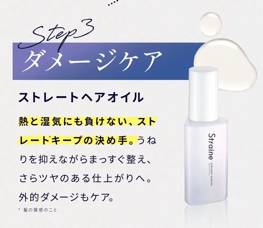 Step3 ダメージケア ストレートヘアオイル 熱と湿気にも負けない、ストレートキープ*の決め手。うねりを抑えながらまっすぐ整え、さらツヤのある仕上がりへ。外的ダメージもケア。 / * 髪の質感のこと