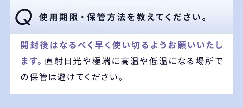 Q 使用期限・保管方法を教えてください。 / 開封後はなるべく早く使い切るようお願いいたします。直射日光や極端に高温や低温になる場所での保管は避けてください。